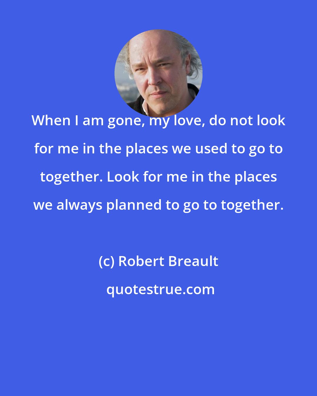 Robert Breault: When I am gone, my love, do not look for me in the places we used to go to together. Look for me in the places we always planned to go to together.