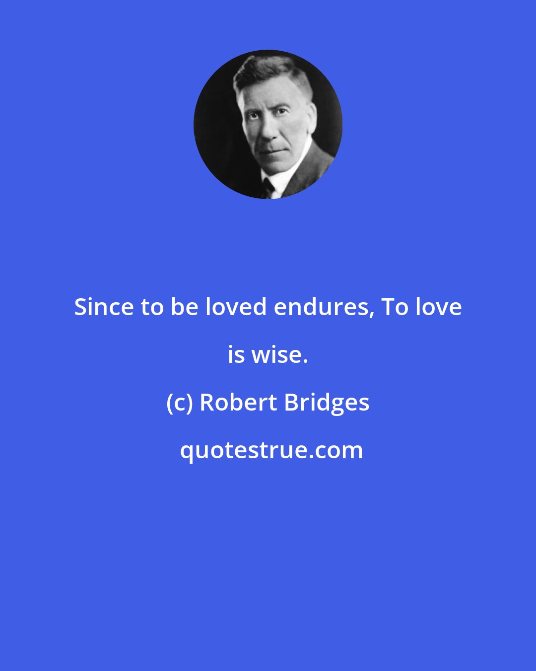 Robert Bridges: Since to be loved endures, To love is wise.