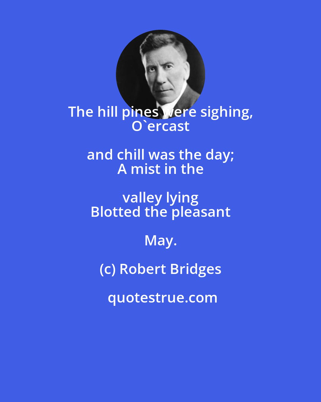 Robert Bridges: The hill pines were sighing, 
 O'ercast and chill was the day; 
 A mist in the valley lying 
 Blotted the pleasant May.