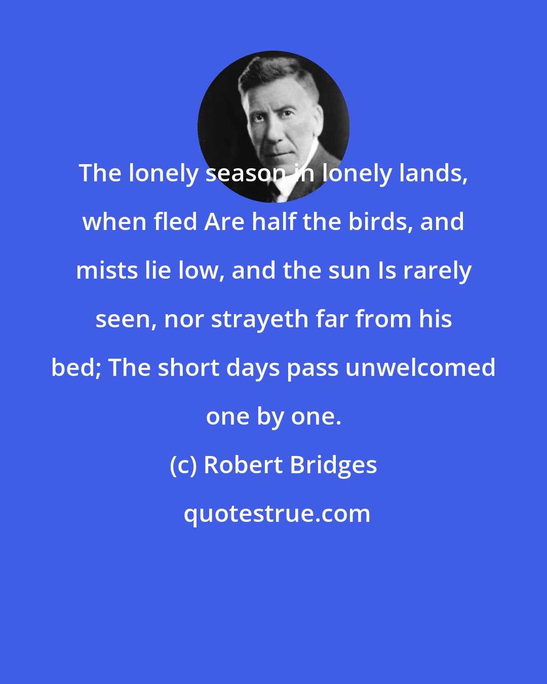 Robert Bridges: The lonely season in lonely lands, when fled Are half the birds, and mists lie low, and the sun Is rarely seen, nor strayeth far from his bed; The short days pass unwelcomed one by one.