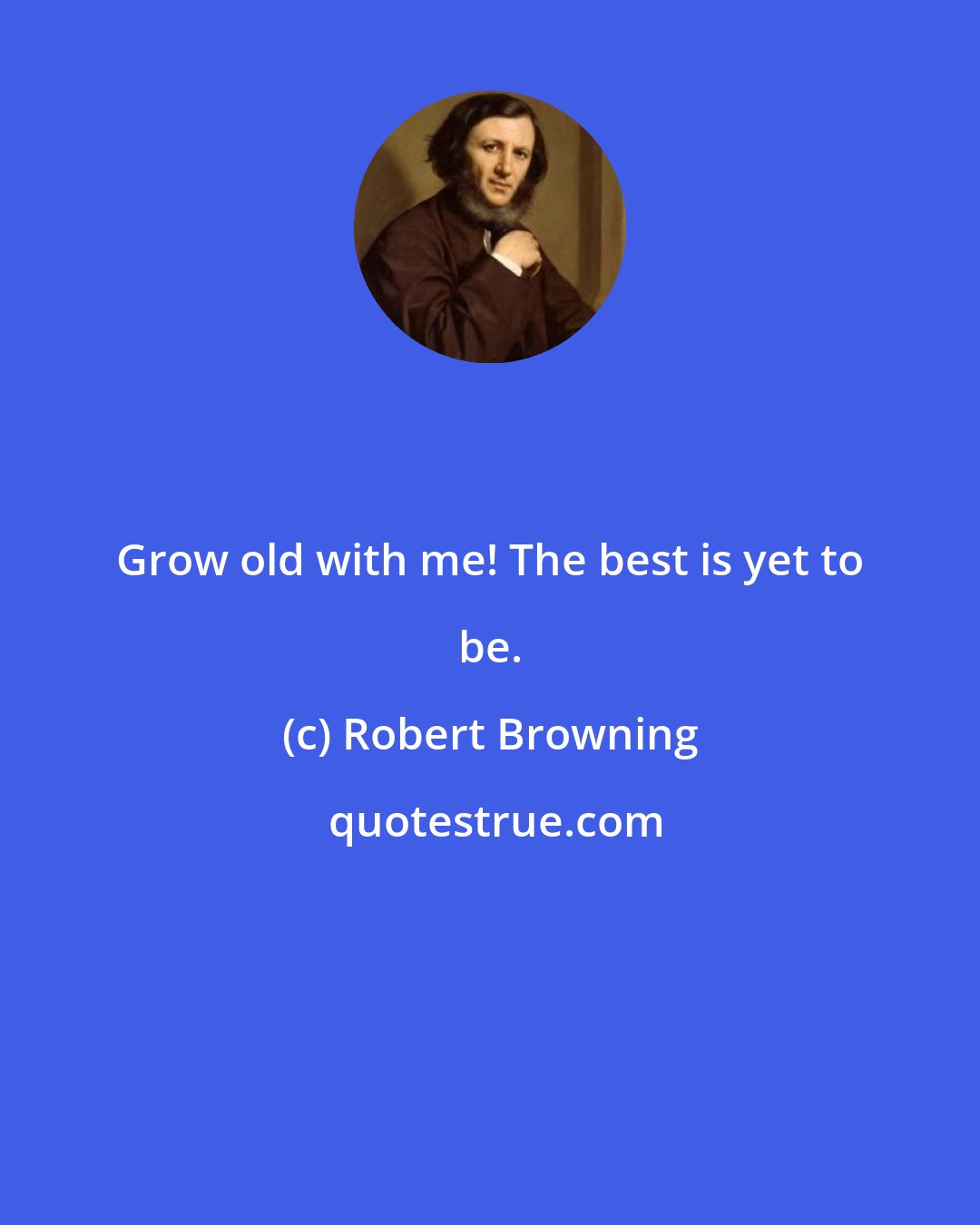 Robert Browning: Grow old with me! The best is yet to be.