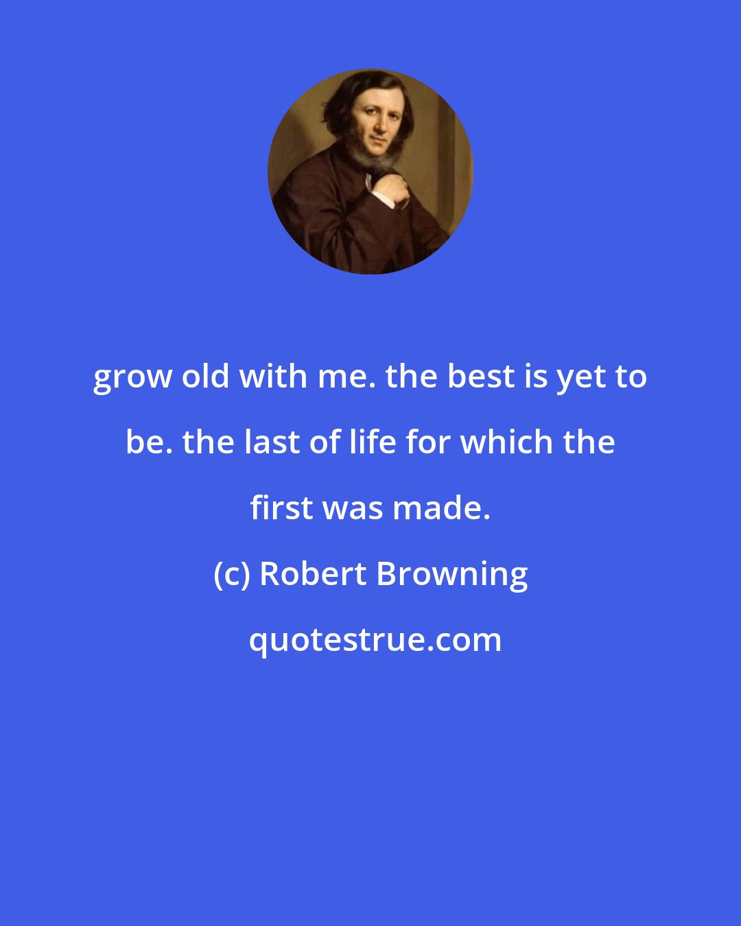 Robert Browning: grow old with me. the best is yet to be. the last of life for which the first was made.