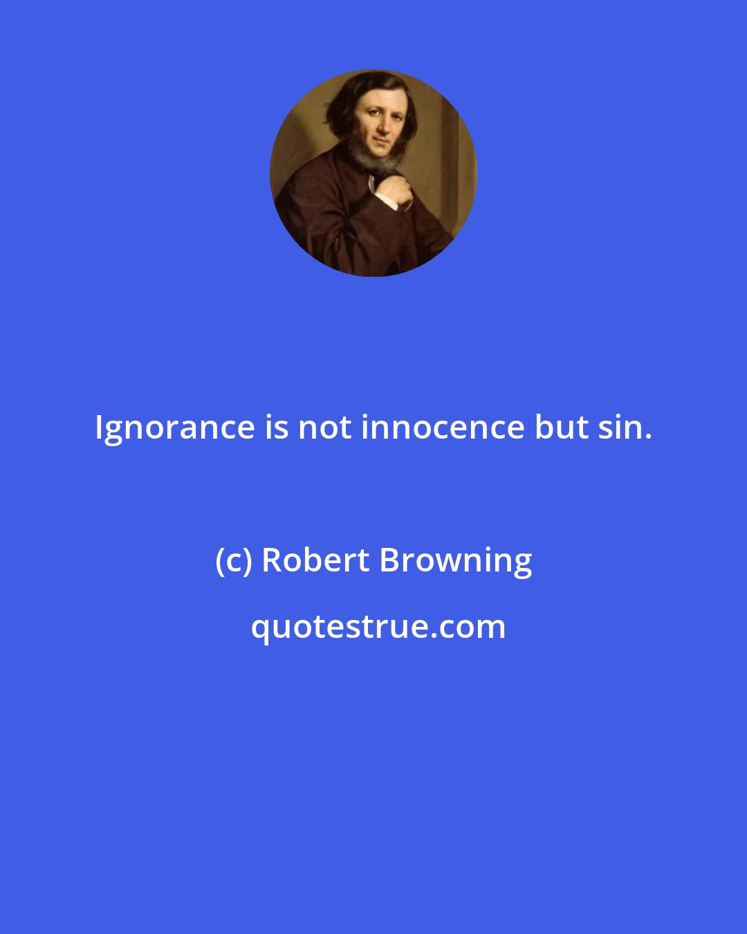 Robert Browning: Ignorance is not innocence but sin.