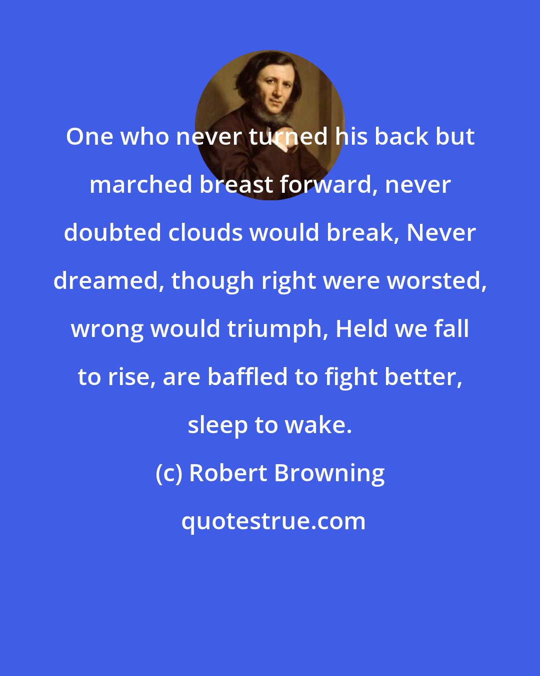 Robert Browning: One who never turned his back but marched breast forward, never doubted clouds would break, Never dreamed, though right were worsted, wrong would triumph, Held we fall to rise, are baffled to fight better, sleep to wake.