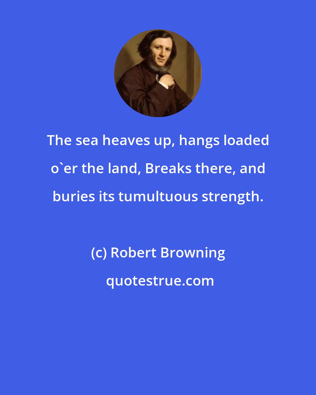 Robert Browning: The sea heaves up, hangs loaded o'er the land, Breaks there, and buries its tumultuous strength.