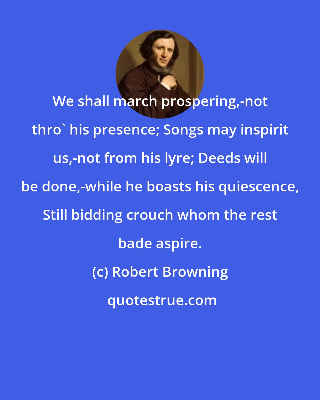 Robert Browning: We shall march prospering,-not thro' his presence; Songs may inspirit us,-not from his lyre; Deeds will be done,-while he boasts his quiescence, Still bidding crouch whom the rest bade aspire.