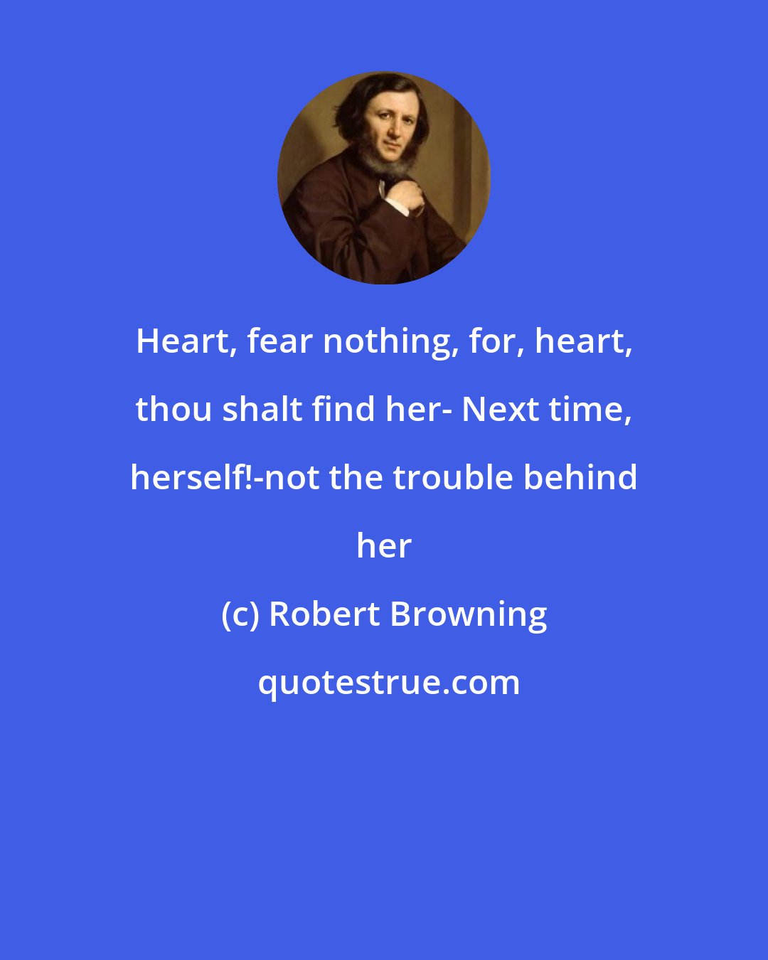 Robert Browning: Heart, fear nothing, for, heart, thou shalt find her- Next time, herself!-not the trouble behind her