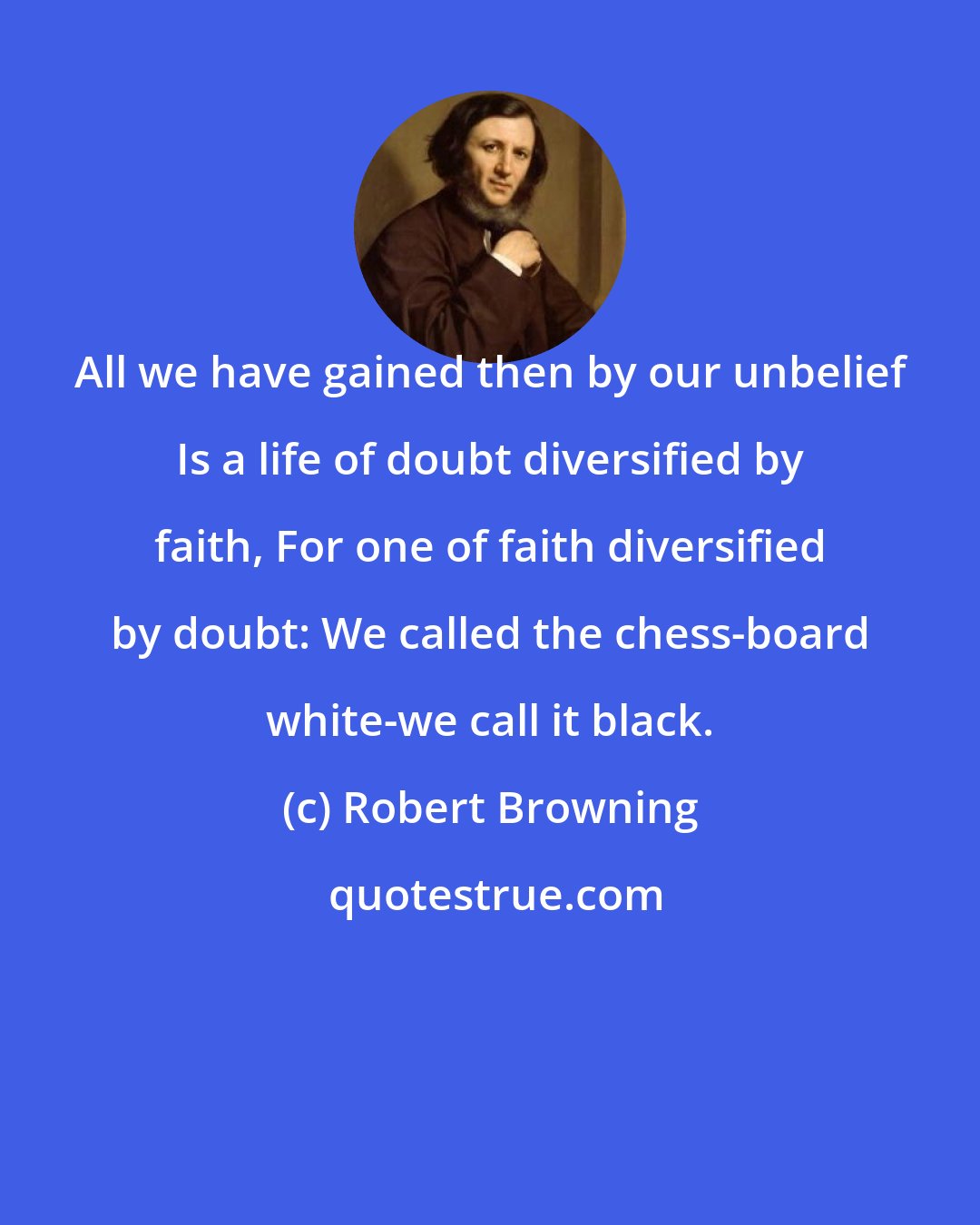 Robert Browning: All we have gained then by our unbelief Is a life of doubt diversified by faith, For one of faith diversified by doubt: We called the chess-board white-we call it black.