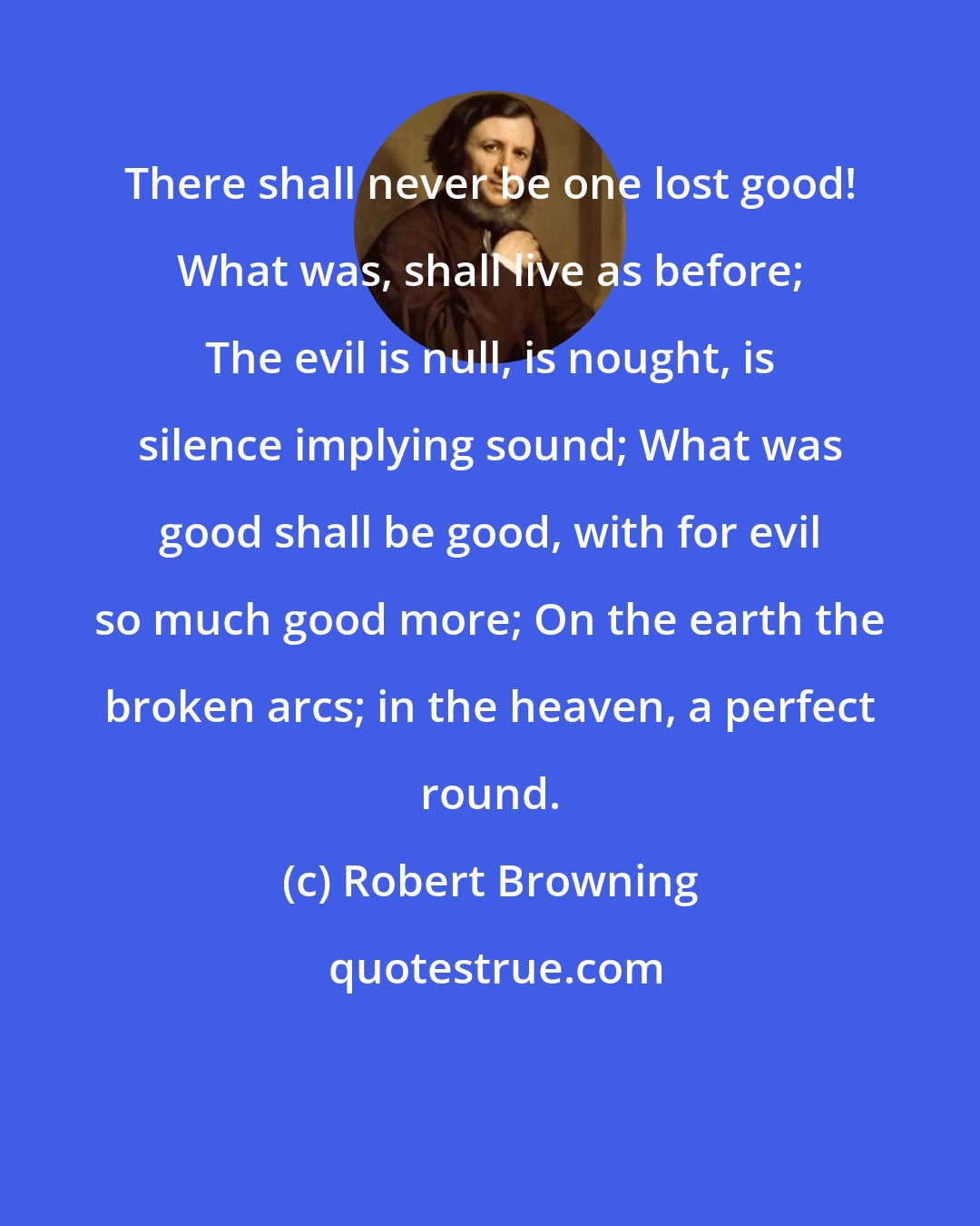 Robert Browning: There shall never be one lost good! What was, shall live as before; The evil is null, is nought, is silence implying sound; What was good shall be good, with for evil so much good more; On the earth the broken arcs; in the heaven, a perfect round.