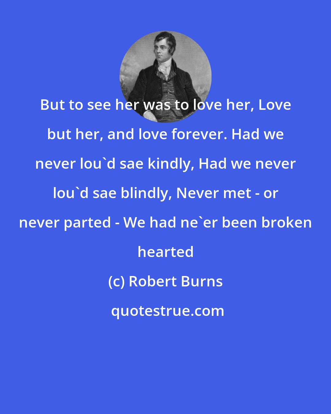 Robert Burns: But to see her was to love her, Love but her, and love forever. Had we never lou'd sae kindly, Had we never lou'd sae blindly, Never met - or never parted - We had ne'er been broken hearted