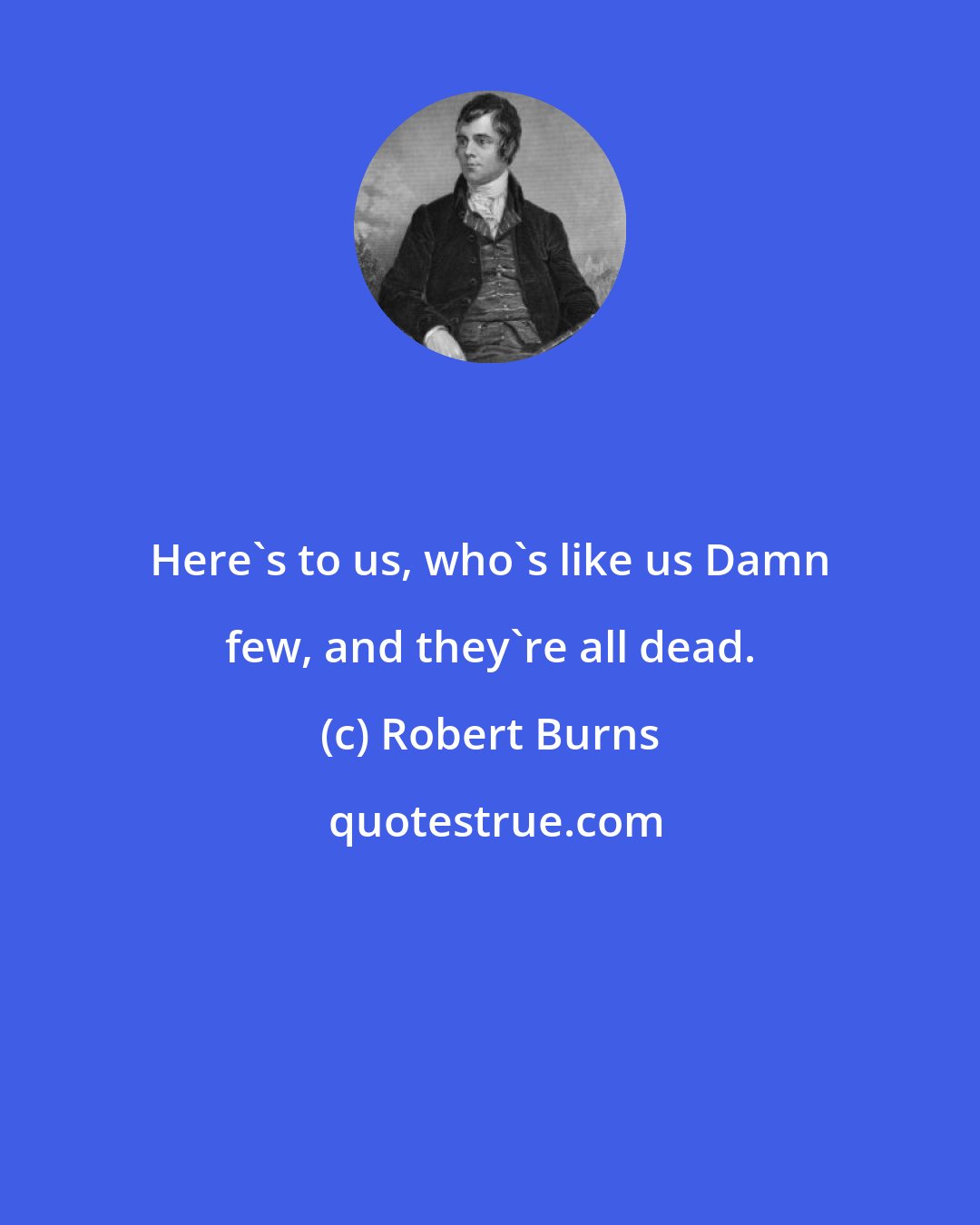 Robert Burns: Here's to us, who's like us Damn few, and they're all dead.