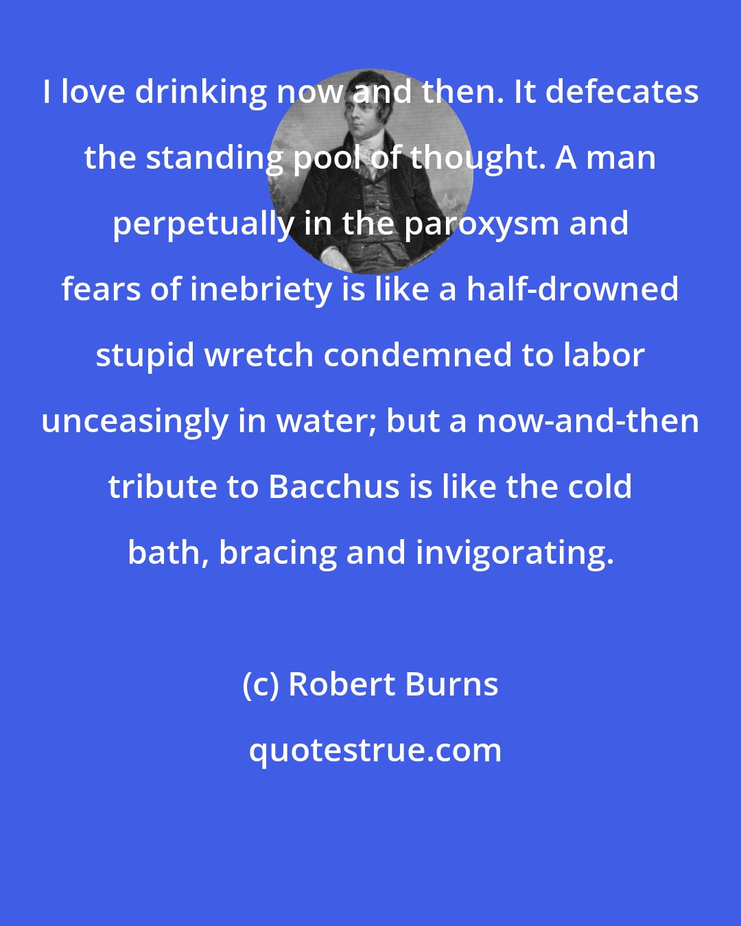 Robert Burns: I love drinking now and then. It defecates the standing pool of thought. A man perpetually in the paroxysm and fears of inebriety is like a half-drowned stupid wretch condemned to labor unceasingly in water; but a now-and-then tribute to Bacchus is like the cold bath, bracing and invigorating.