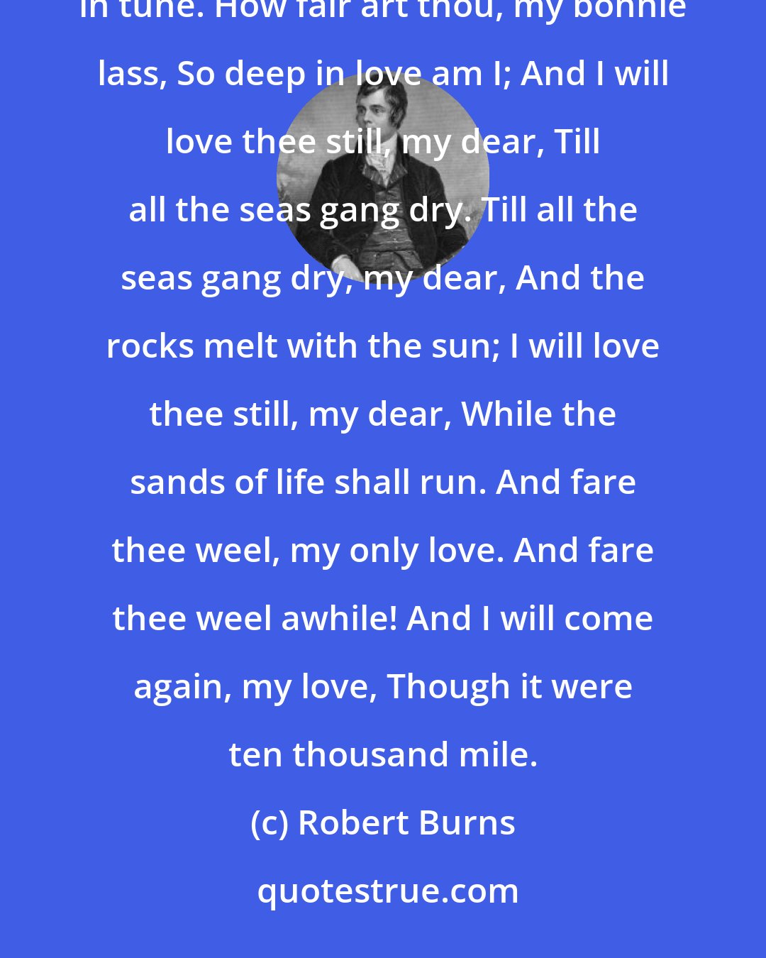 Robert Burns: My love is like a red, red rose That's newly sprung in June: My love is like the melody That's sweetly played in tune. How fair art thou, my bonnie lass, So deep in love am I; And I will love thee still, my dear, Till all the seas gang dry. Till all the seas gang dry, my dear, And the rocks melt with the sun; I will love thee still, my dear, While the sands of life shall run. And fare thee weel, my only love. And fare thee weel awhile! And I will come again, my love, Though it were ten thousand mile.