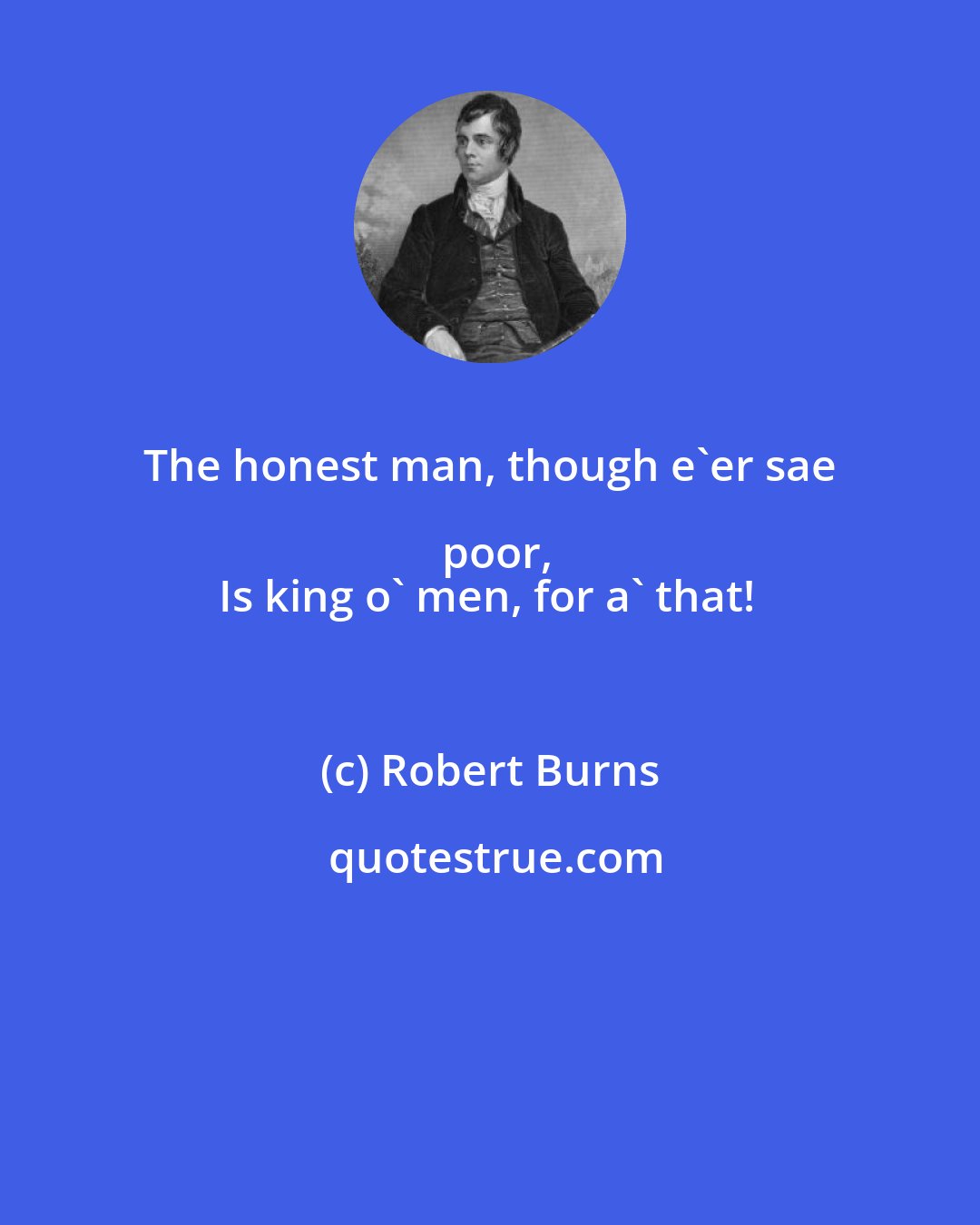 Robert Burns: The honest man, though e'er sae poor,
Is king o' men, for a' that!