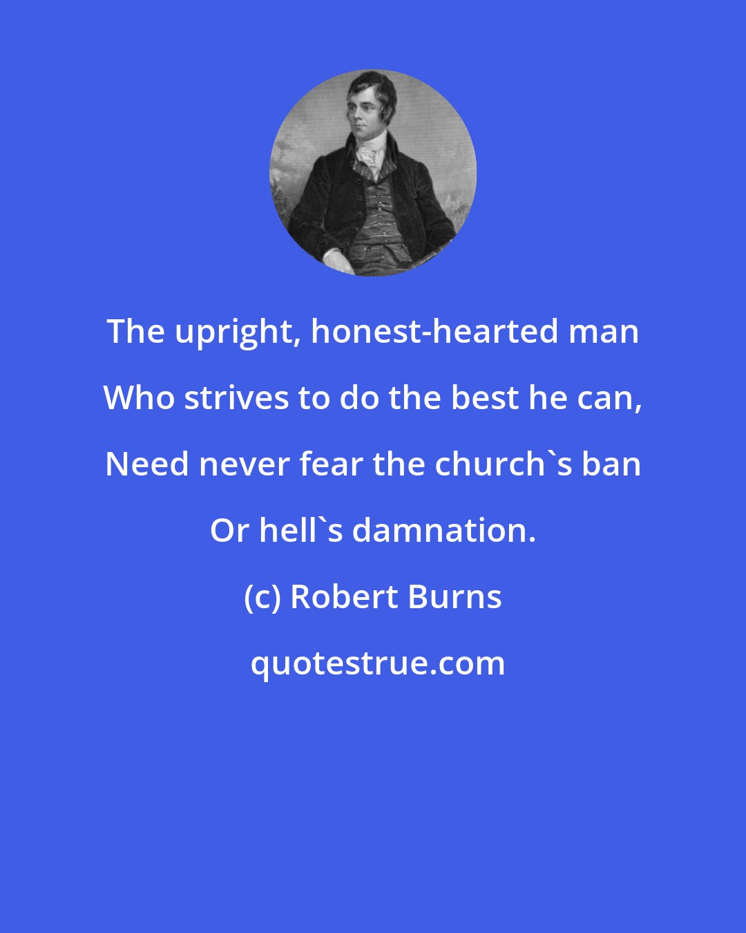 Robert Burns: The upright, honest-hearted man Who strives to do the best he can, Need never fear the church's ban Or hell's damnation.