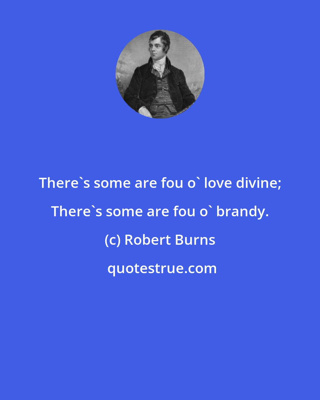 Robert Burns: There's some are fou o' love divine; There's some are fou o' brandy.