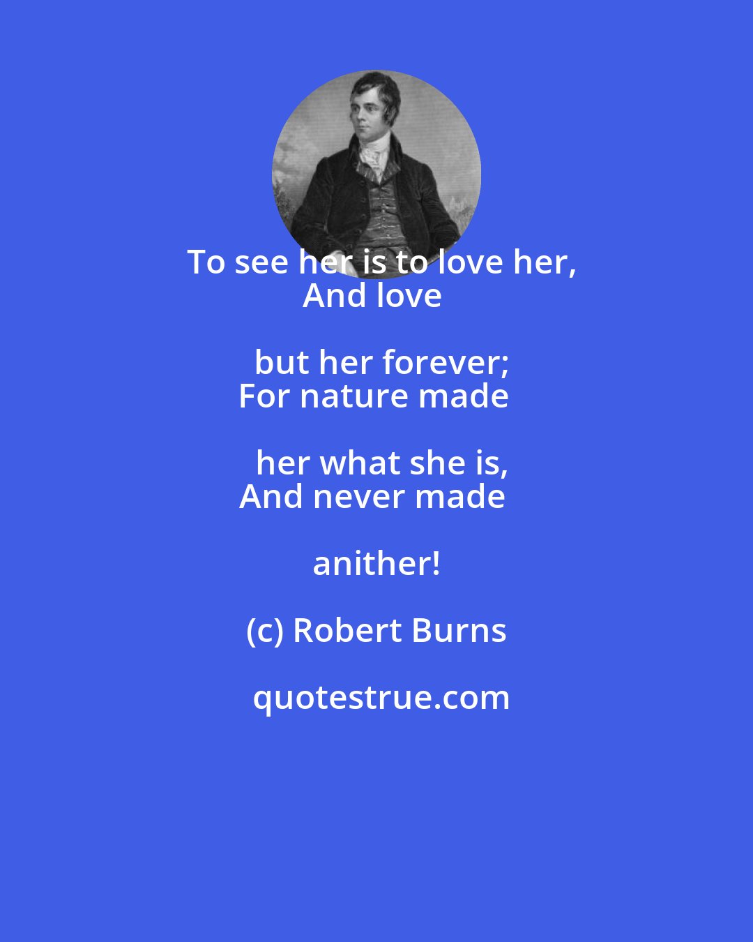 Robert Burns: To see her is to love her,
And love but her forever;
For nature made her what she is,
And never made anither!