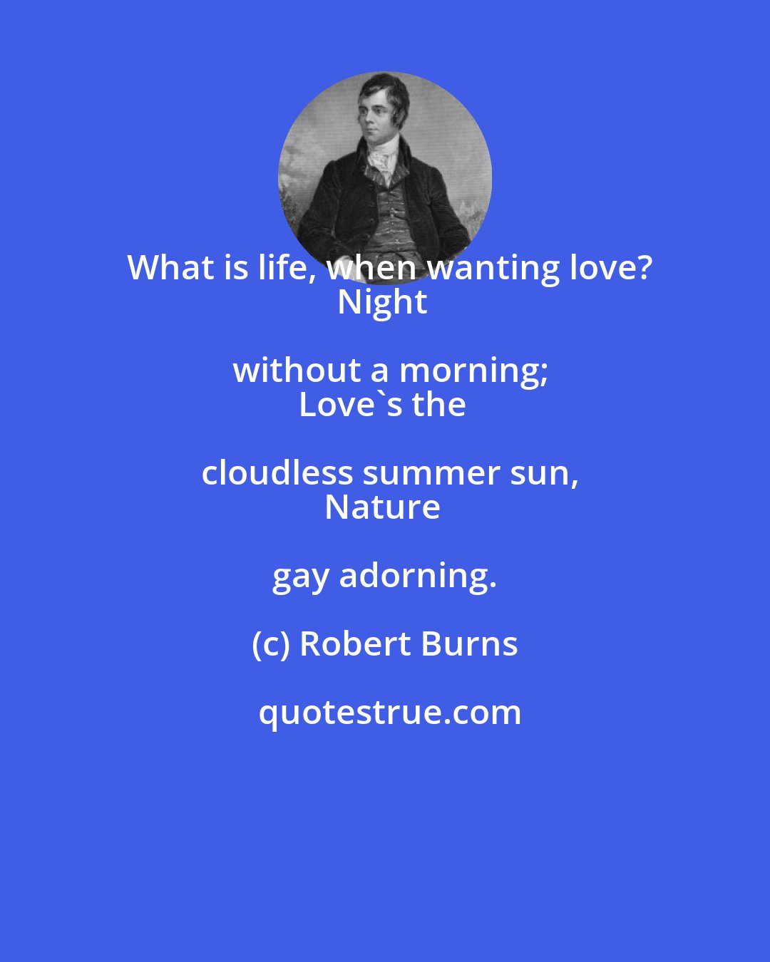 Robert Burns: What is life, when wanting love?
Night without a morning;
Love's the cloudless summer sun,
Nature gay adorning.