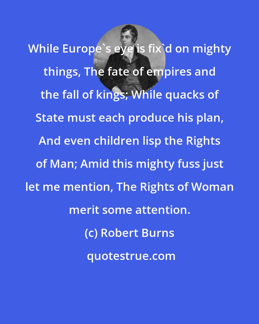 Robert Burns: While Europe's eye is fix'd on mighty things, The fate of empires and the fall of kings; While quacks of State must each produce his plan, And even children lisp the Rights of Man; Amid this mighty fuss just let me mention, The Rights of Woman merit some attention.