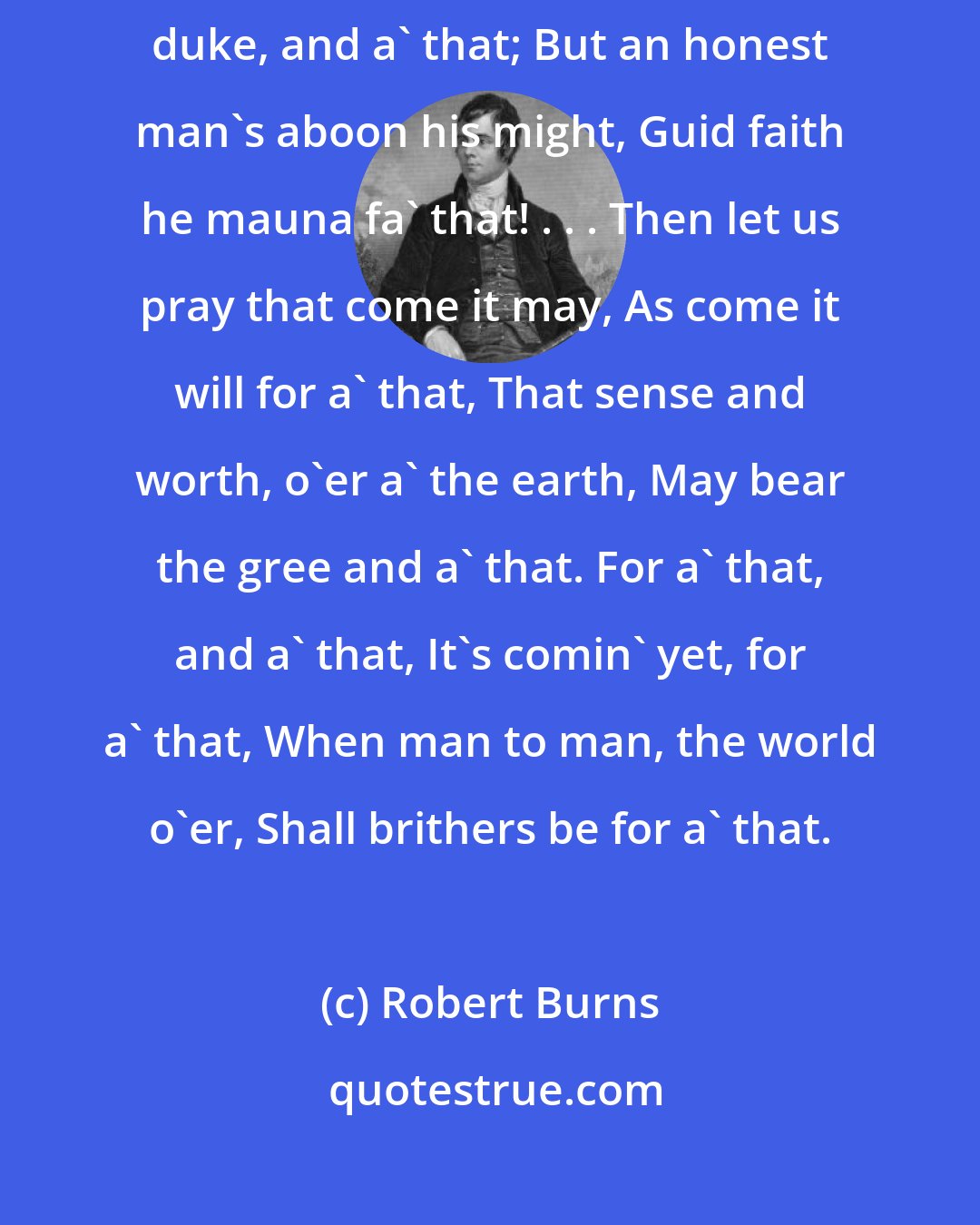 Robert Burns: A man's a man for a' that. . . . . A prince can mak a belted knight, A marquis, duke, and a' that; But an honest man's aboon his might, Guid faith he mauna fa' that! . . . Then let us pray that come it may, As come it will for a' that, That sense and worth, o'er a' the earth, May bear the gree and a' that. For a' that, and a' that, It's comin' yet, for a' that, When man to man, the world o'er, Shall brithers be for a' that.