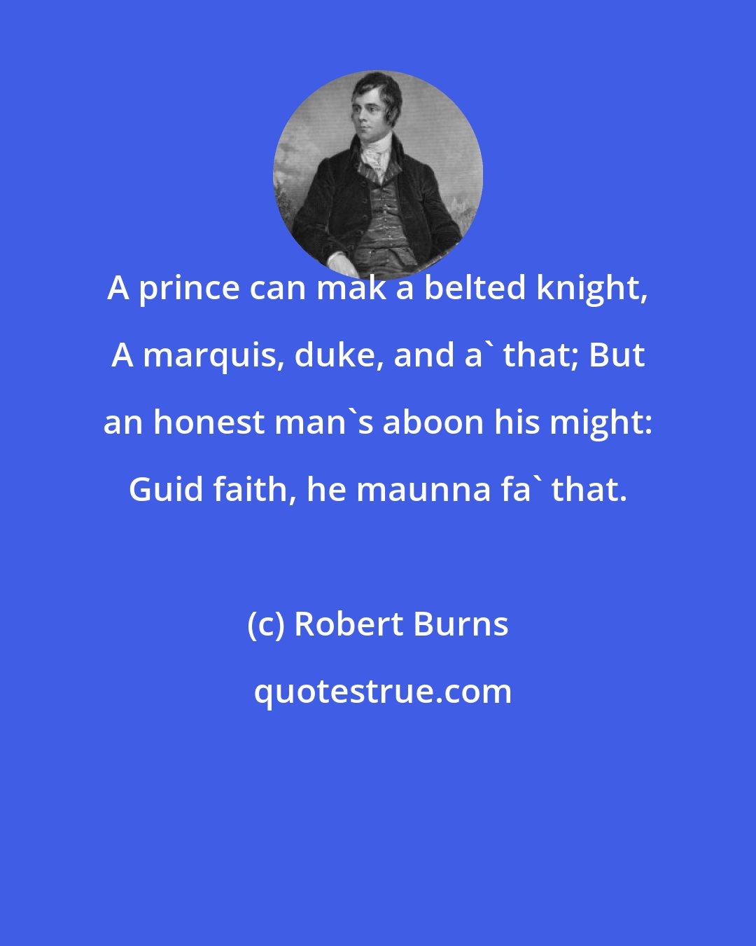 Robert Burns: A prince can mak a belted knight, A marquis, duke, and a' that; But an honest man's aboon his might: Guid faith, he maunna fa' that.