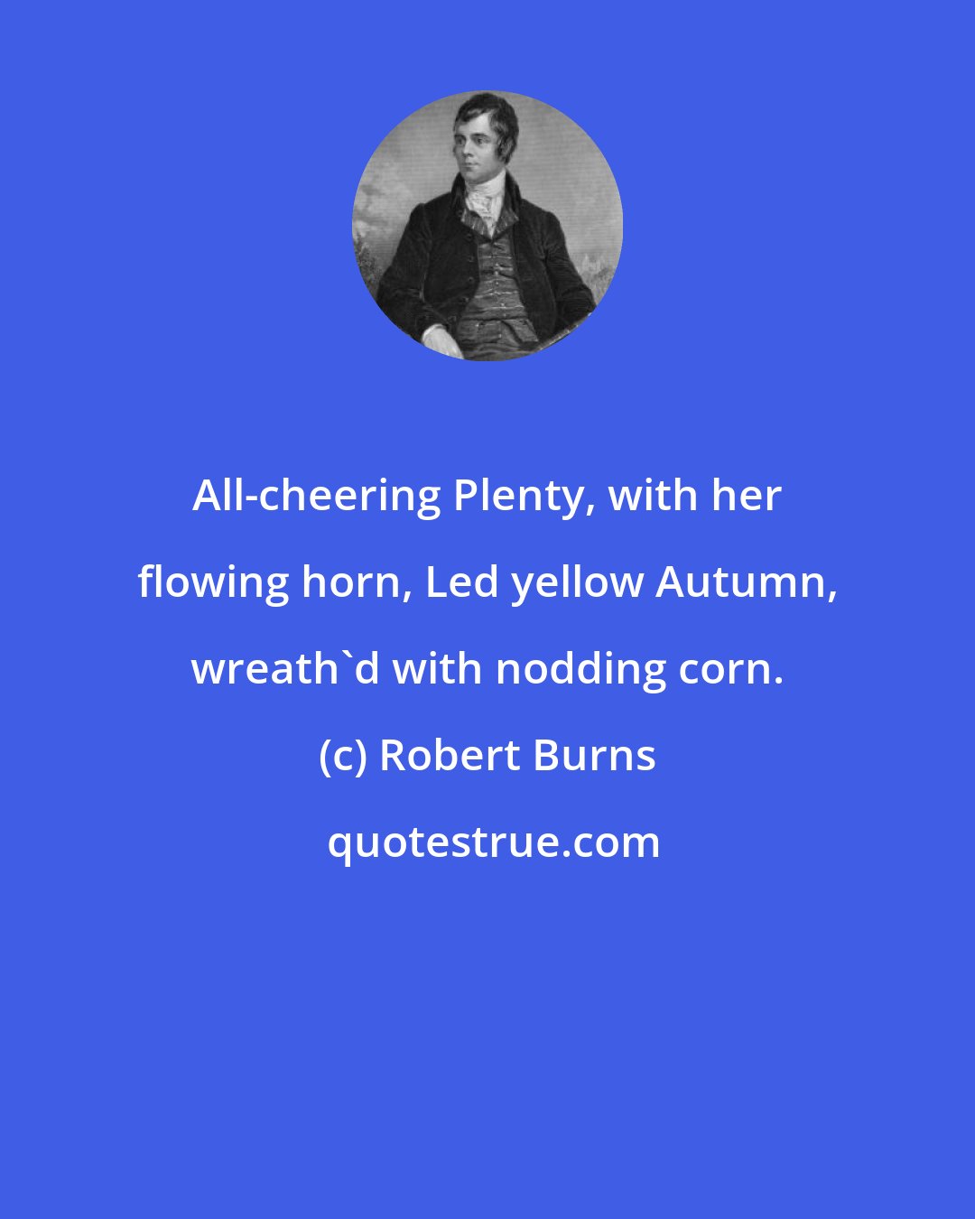 Robert Burns: All-cheering Plenty, with her flowing horn, Led yellow Autumn, wreath'd with nodding corn.