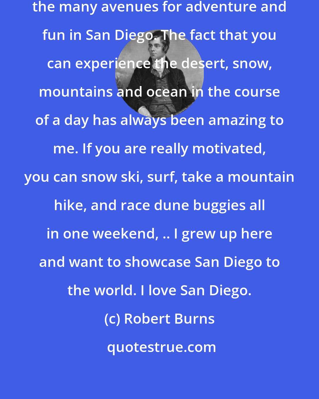 Robert Burns: Burns, has spent years exploring the many avenues for adventure and fun in San Diego. The fact that you can experience the desert, snow, mountains and ocean in the course of a day has always been amazing to me. If you are really motivated, you can snow ski, surf, take a mountain hike, and race dune buggies all in one weekend, .. I grew up here and want to showcase San Diego to the world. I love San Diego.