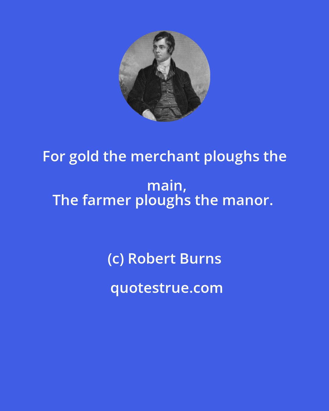 Robert Burns: For gold the merchant ploughs the main,
The farmer ploughs the manor.