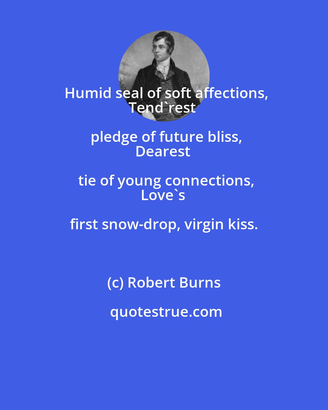 Robert Burns: Humid seal of soft affections,
Tend'rest pledge of future bliss,
Dearest tie of young connections,
Love's first snow-drop, virgin kiss.