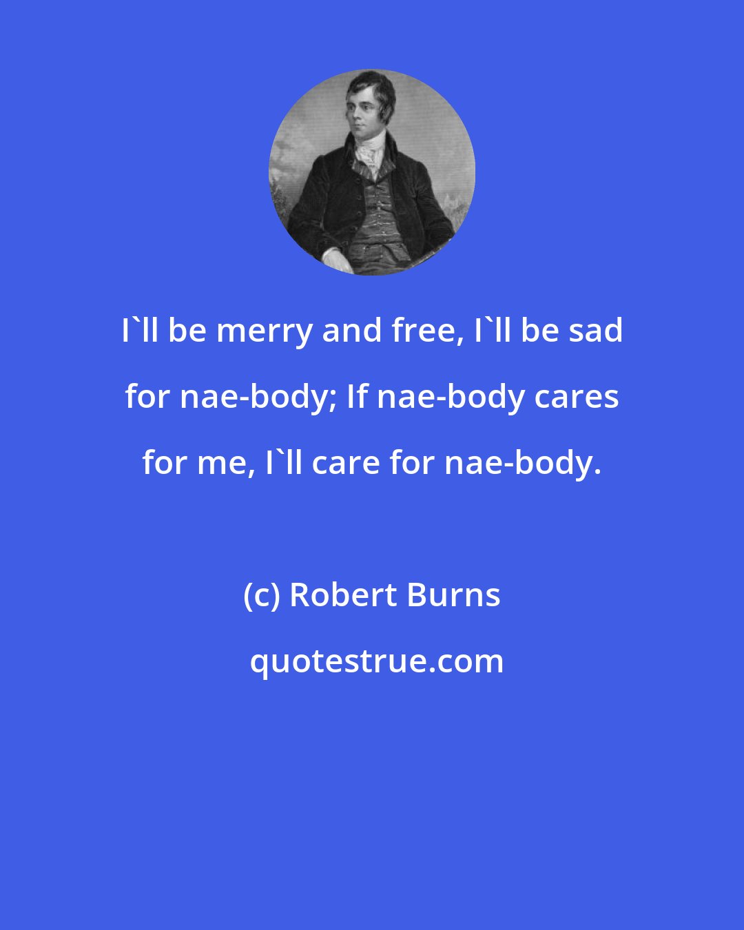 Robert Burns: I'll be merry and free, I'll be sad for nae-body; If nae-body cares for me, I'll care for nae-body.