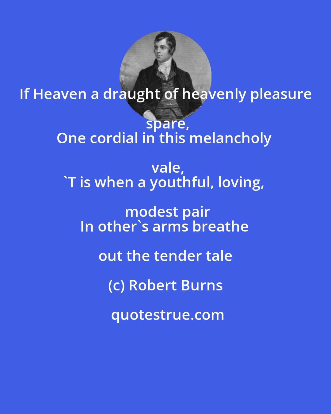 Robert Burns: If Heaven a draught of heavenly pleasure spare,
One cordial in this melancholy vale,
'T is when a youthful, loving, modest pair
In other's arms breathe out the tender tale