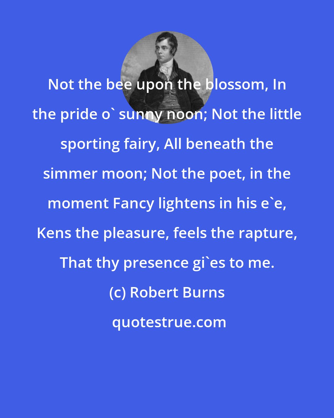 Robert Burns: Not the bee upon the blossom, In the pride o' sunny noon; Not the little sporting fairy, All beneath the simmer moon; Not the poet, in the moment Fancy lightens in his e'e, Kens the pleasure, feels the rapture, That thy presence gi'es to me.