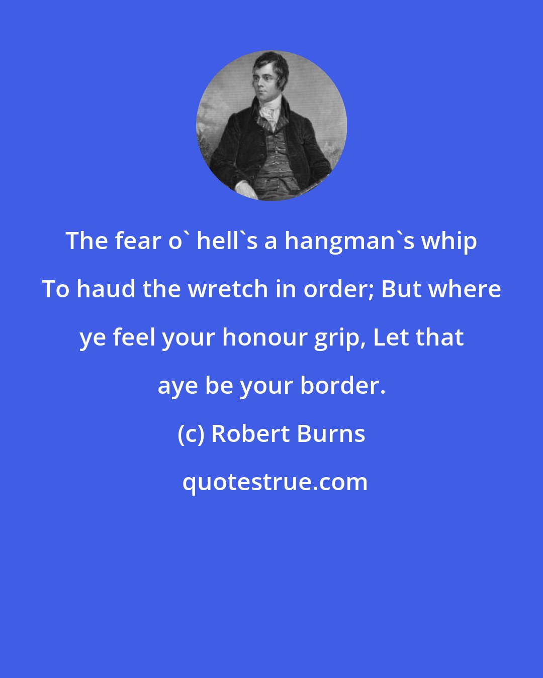 Robert Burns: The fear o' hell's a hangman's whip To haud the wretch in order; But where ye feel your honour grip, Let that aye be your border.