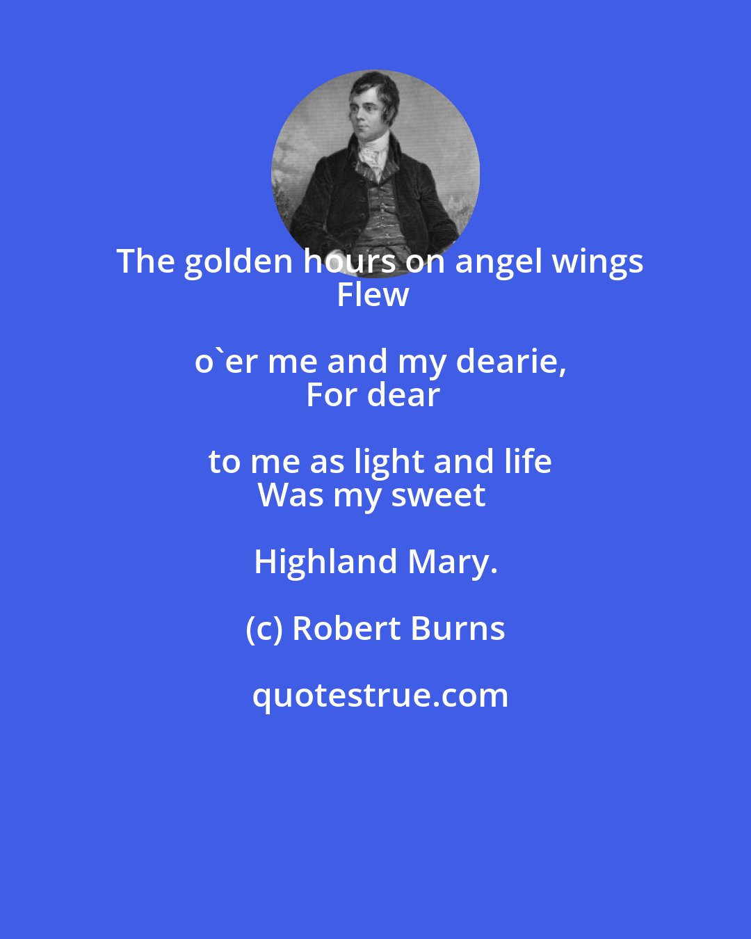 Robert Burns: The golden hours on angel wings
Flew o'er me and my dearie,
For dear to me as light and life
Was my sweet Highland Mary.