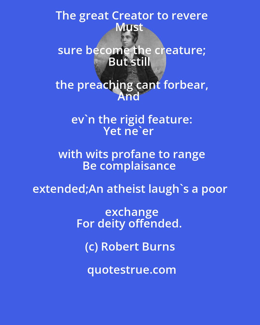 Robert Burns: The great Creator to revere
Must sure become the creature;
But still the preaching cant forbear,
And ev'n the rigid feature:
Yet ne'er with wits profane to range
Be complaisance extended;An atheist laugh's a poor exchange
For deity offended.