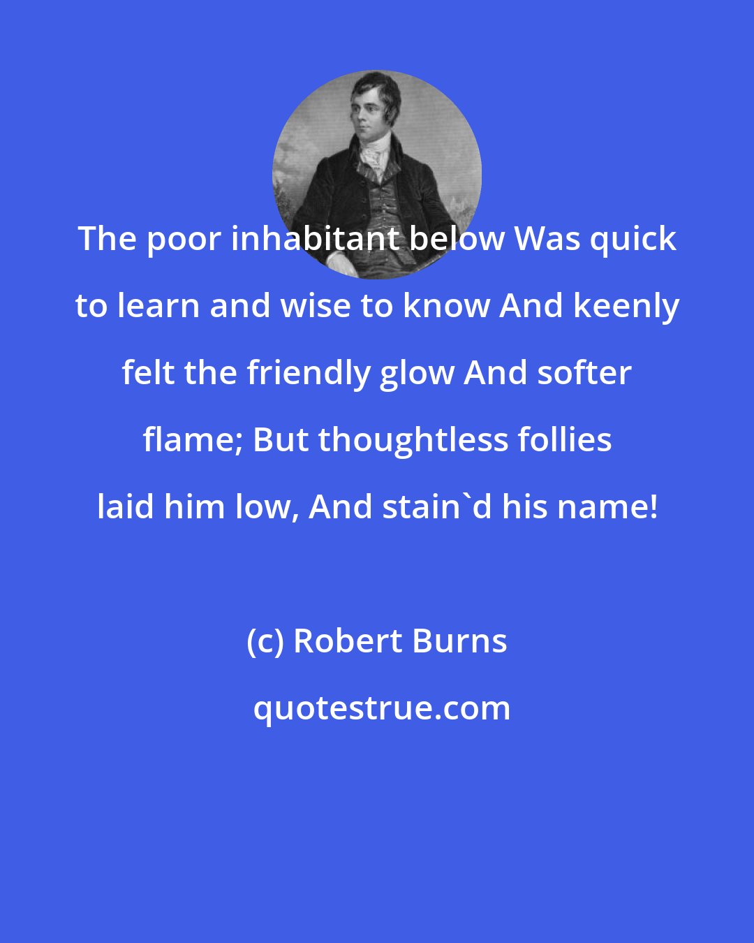 Robert Burns: The poor inhabitant below Was quick to learn and wise to know And keenly felt the friendly glow And softer flame; But thoughtless follies laid him low, And stain'd his name!