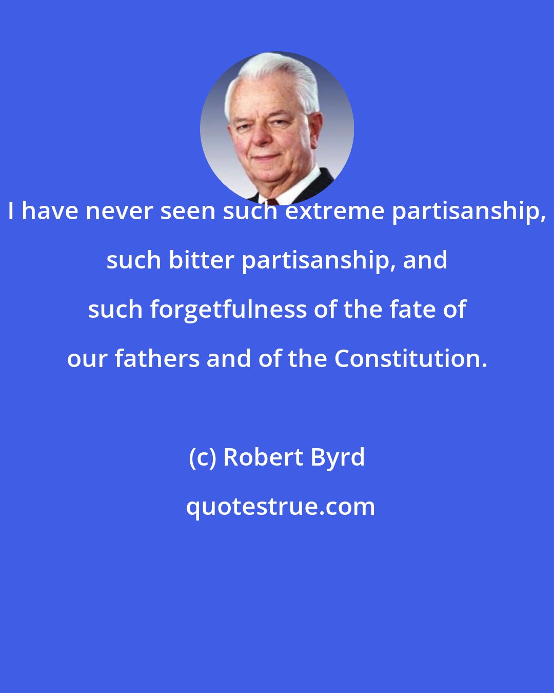 Robert Byrd: I have never seen such extreme partisanship, such bitter partisanship, and such forgetfulness of the fate of our fathers and of the Constitution.