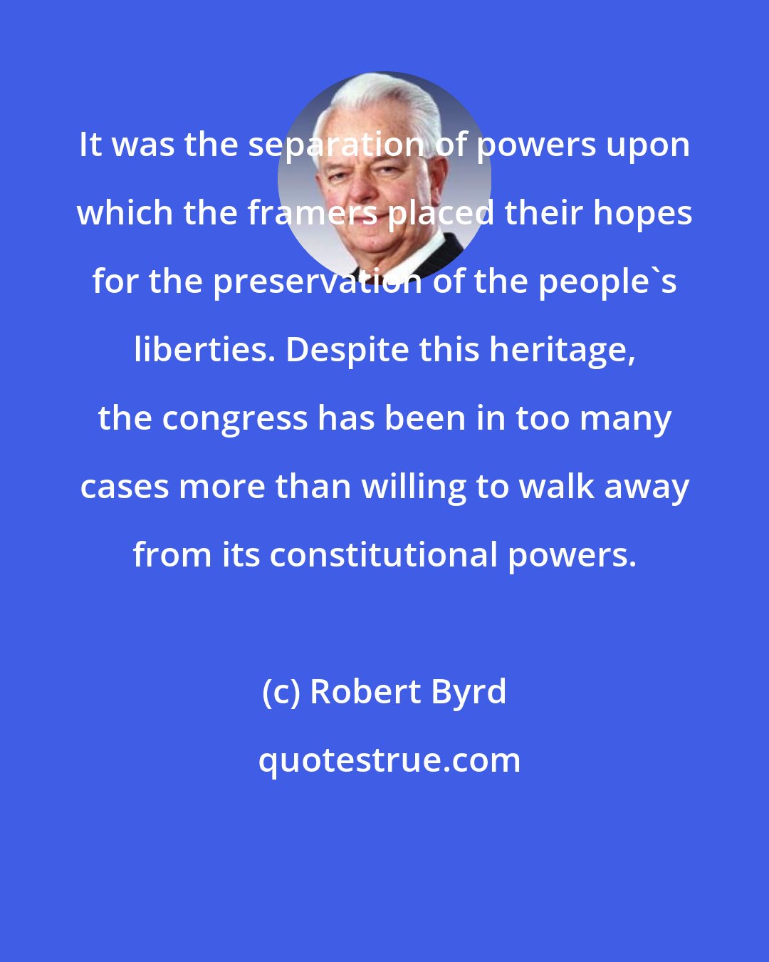 Robert Byrd: It was the separation of powers upon which the framers placed their hopes for the preservation of the people's liberties. Despite this heritage, the congress has been in too many cases more than willing to walk away from its constitutional powers.