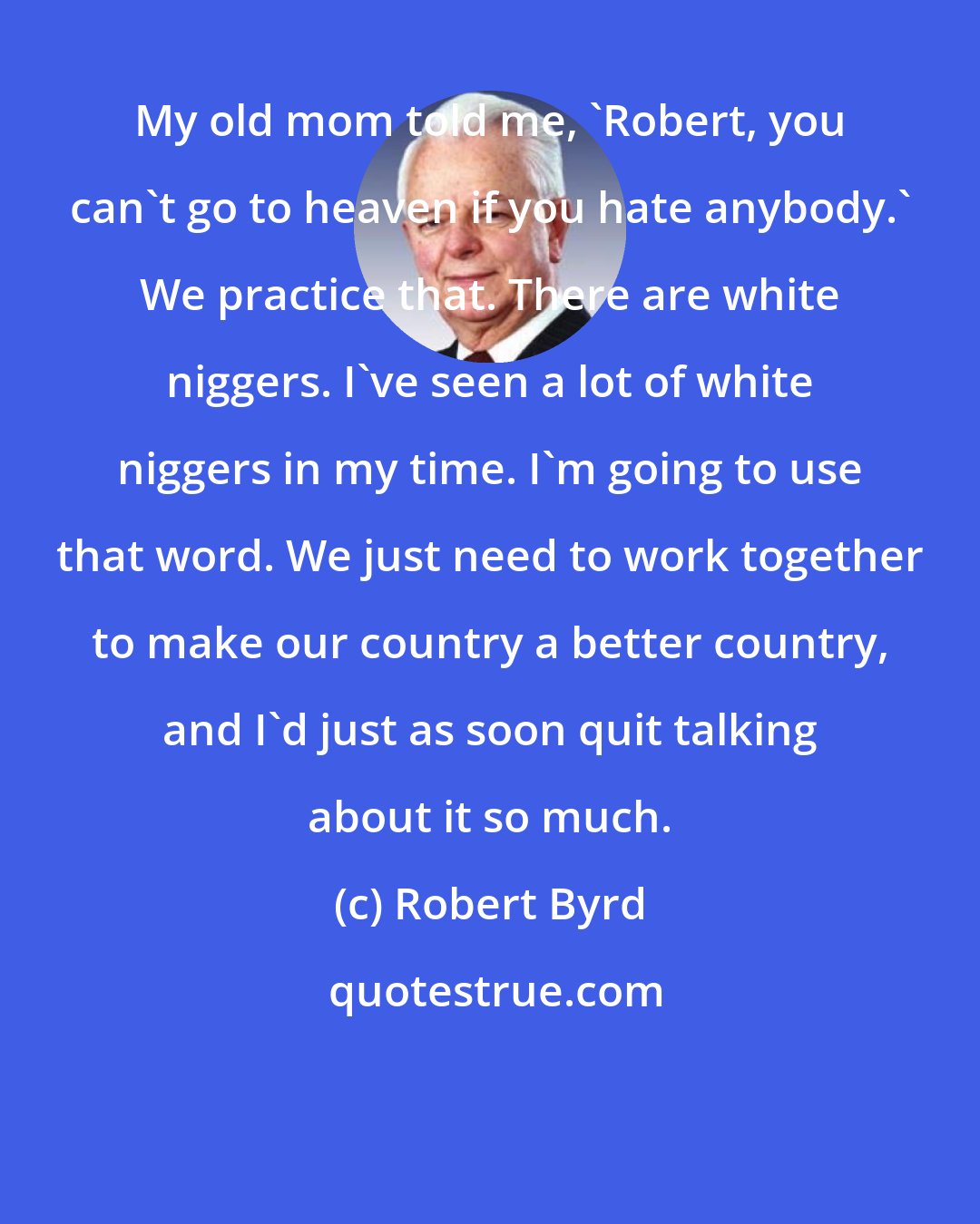 Robert Byrd: My old mom told me, 'Robert, you can't go to heaven if you hate anybody.' We practice that. There are white niggers. I've seen a lot of white niggers in my time. I'm going to use that word. We just need to work together to make our country a better country, and I'd just as soon quit talking about it so much.
