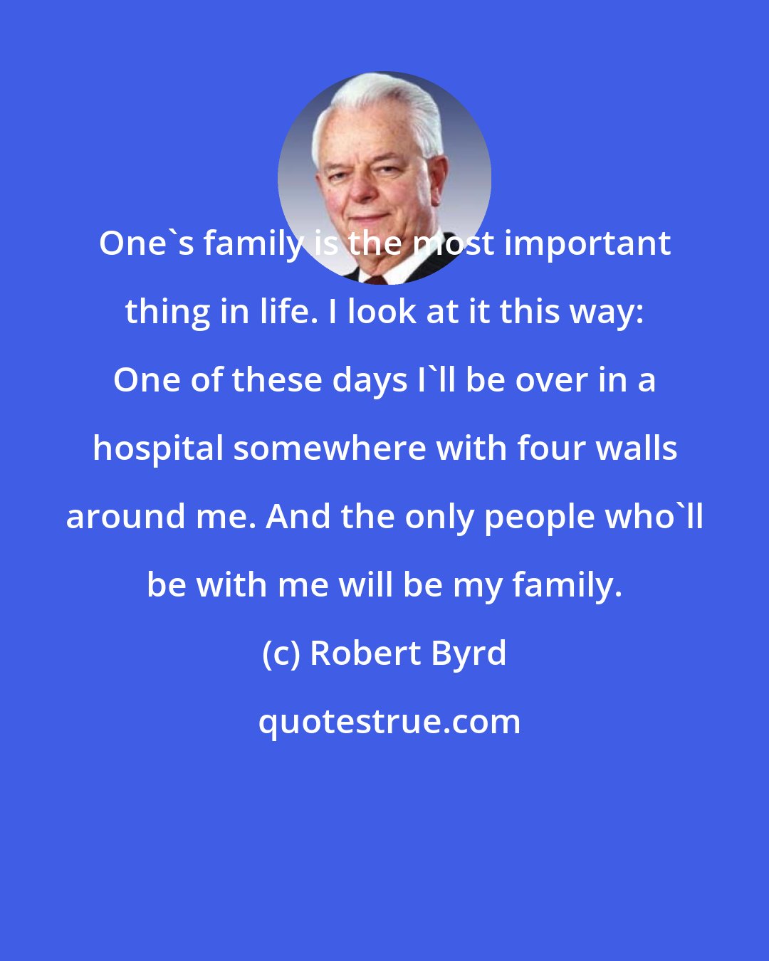 Robert Byrd: One's family is the most important thing in life. I look at it this way: One of these days I'll be over in a hospital somewhere with four walls around me. And the only people who'll be with me will be my family.