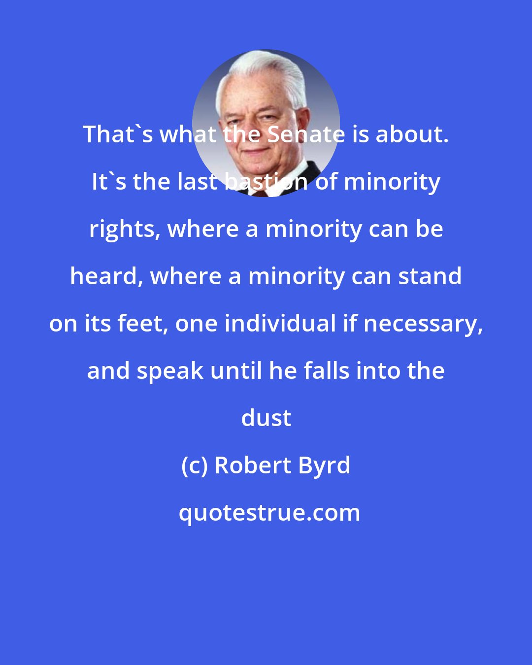 Robert Byrd: That's what the Senate is about. It's the last bastion of minority rights, where a minority can be heard, where a minority can stand on its feet, one individual if necessary, and speak until he falls into the dust