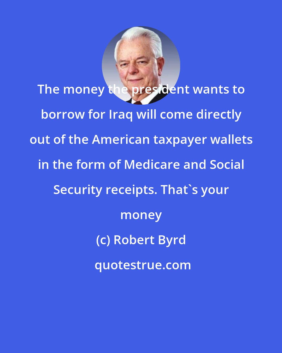 Robert Byrd: The money the president wants to borrow for Iraq will come directly out of the American taxpayer wallets in the form of Medicare and Social Security receipts. That's your money