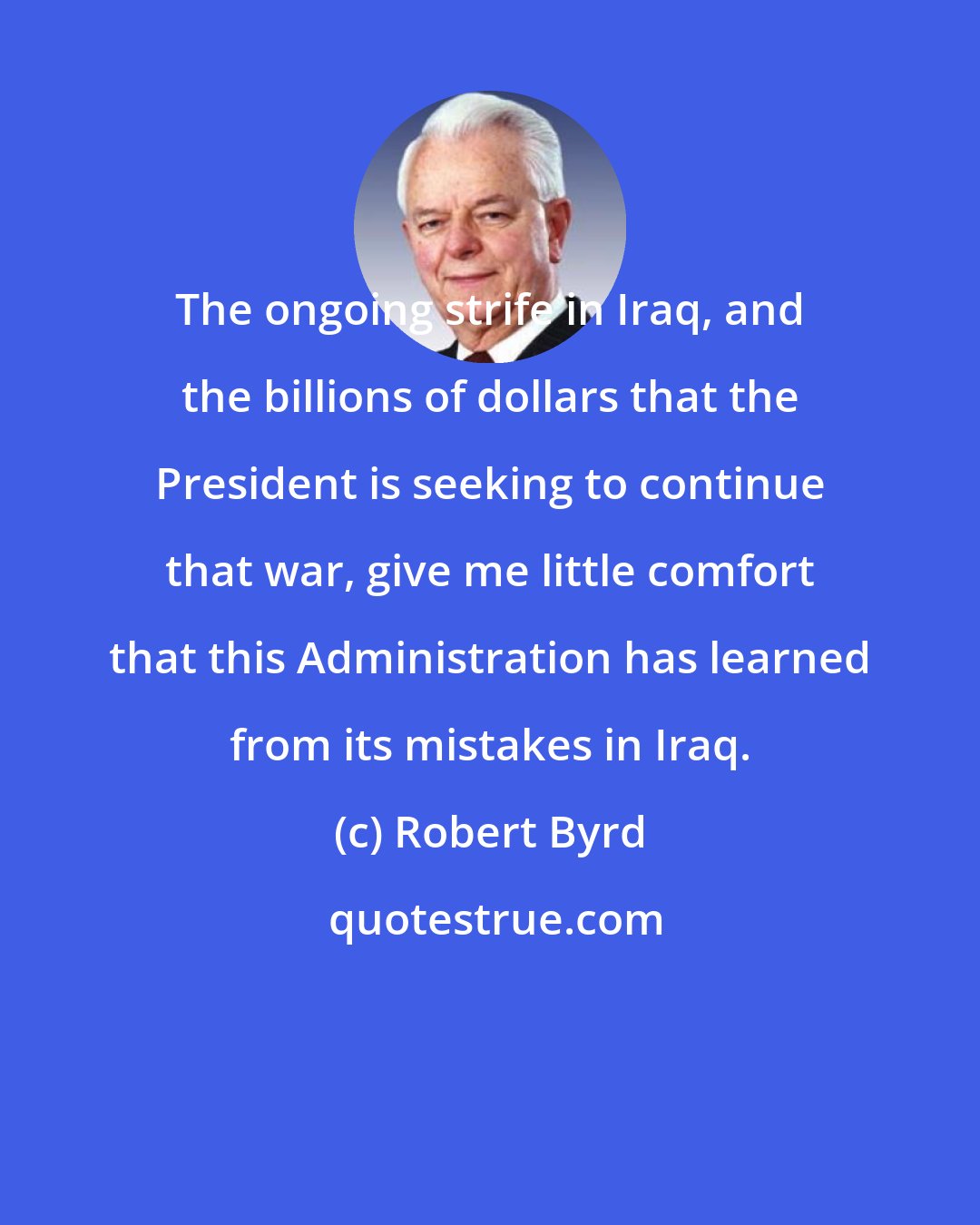 Robert Byrd: The ongoing strife in Iraq, and the billions of dollars that the President is seeking to continue that war, give me little comfort that this Administration has learned from its mistakes in Iraq.