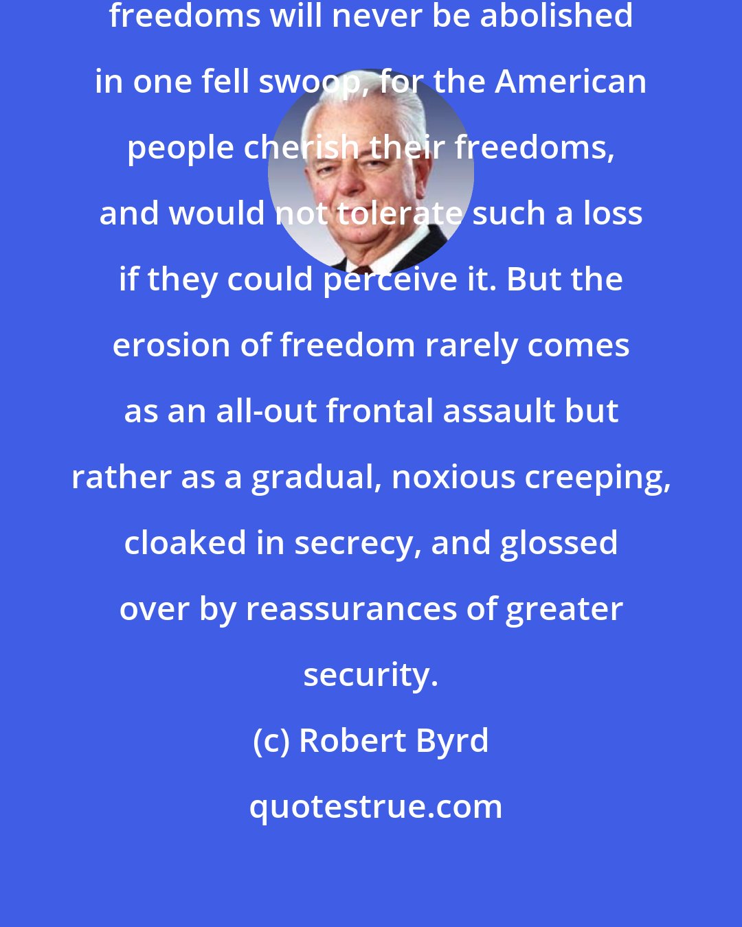 Robert Byrd: There is no doubt that constitutional freedoms will never be abolished in one fell swoop, for the American people cherish their freedoms, and would not tolerate such a loss if they could perceive it. But the erosion of freedom rarely comes as an all-out frontal assault but rather as a gradual, noxious creeping, cloaked in secrecy, and glossed over by reassurances of greater security.