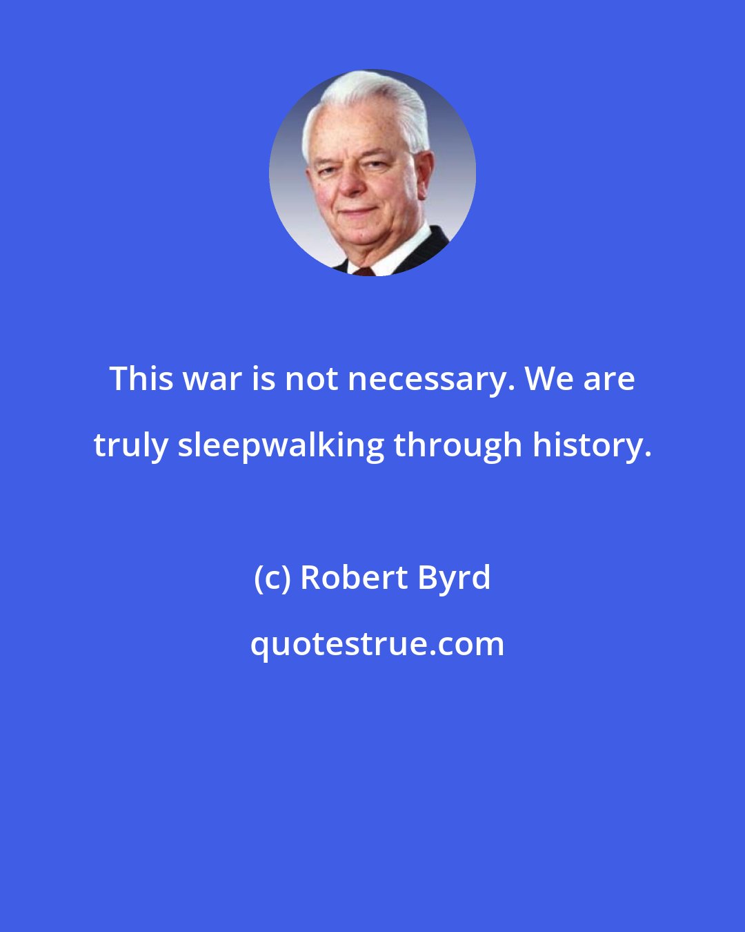 Robert Byrd: This war is not necessary. We are truly sleepwalking through history.