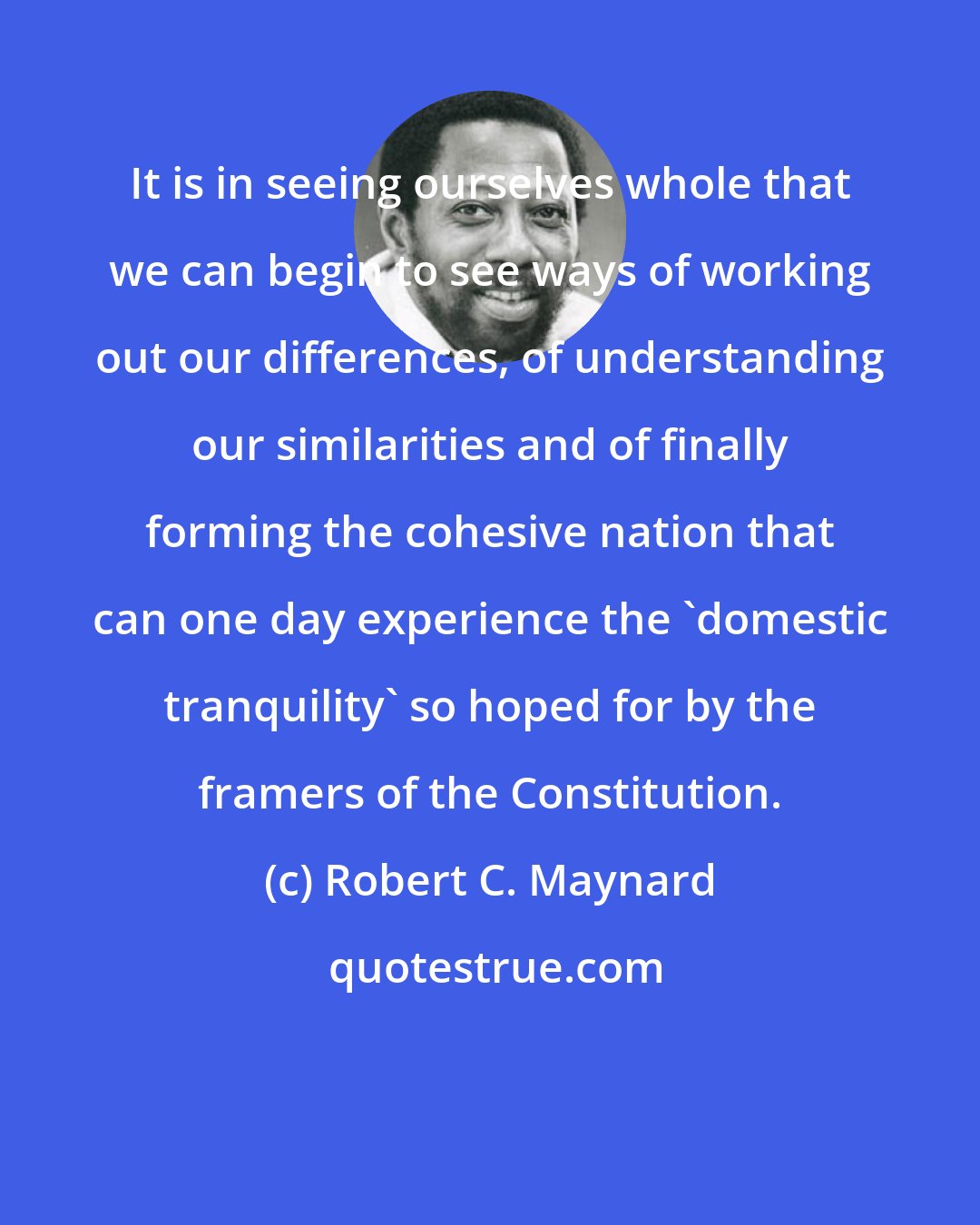 Robert C. Maynard: It is in seeing ourselves whole that we can begin to see ways of working out our differences, of understanding our similarities and of finally forming the cohesive nation that can one day experience the 'domestic tranquility' so hoped for by the framers of the Constitution.