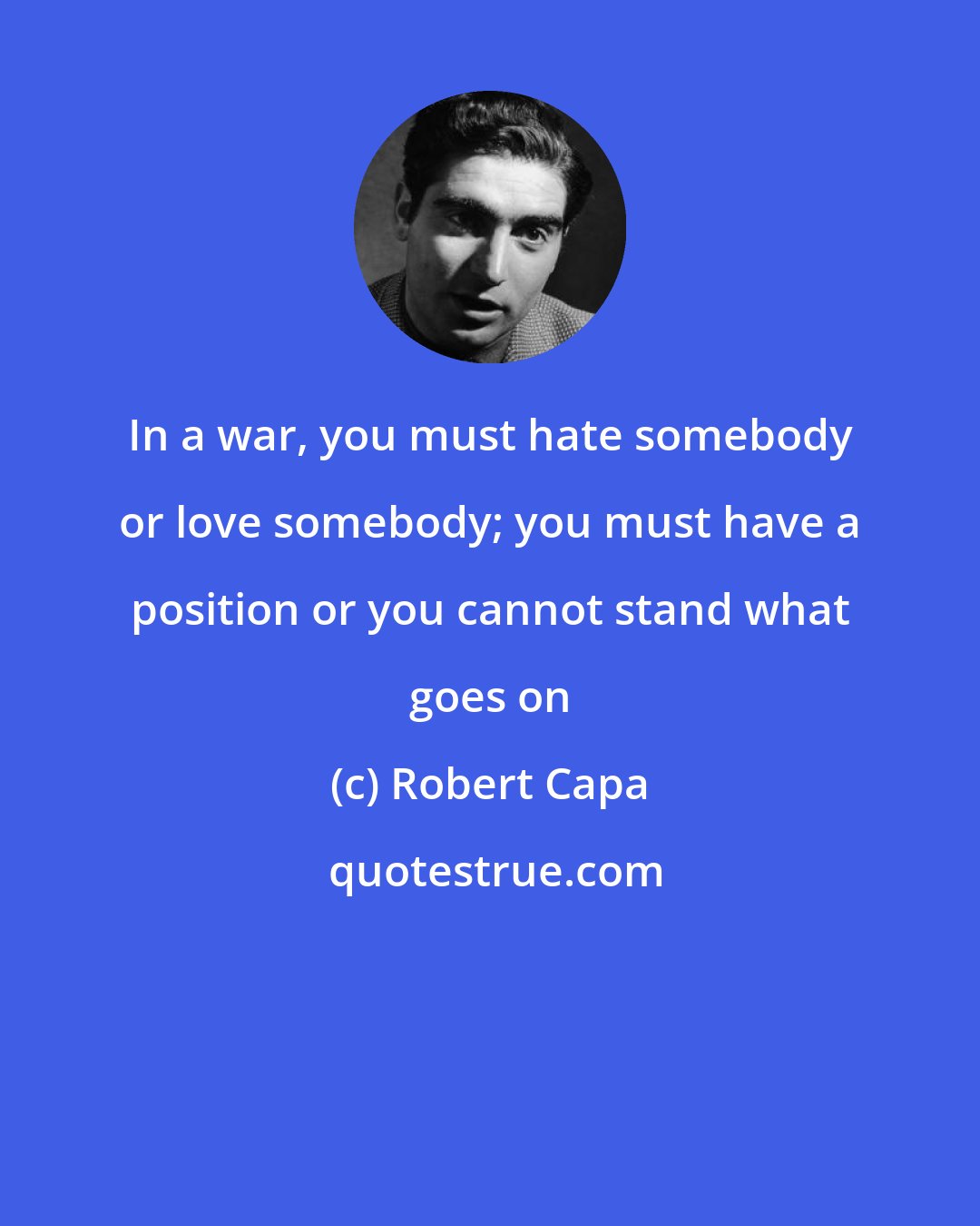 Robert Capa: In a war, you must hate somebody or love somebody; you must have a position or you cannot stand what goes on
