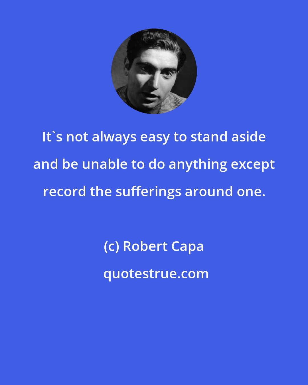 Robert Capa: It's not always easy to stand aside and be unable to do anything except record the sufferings around one.