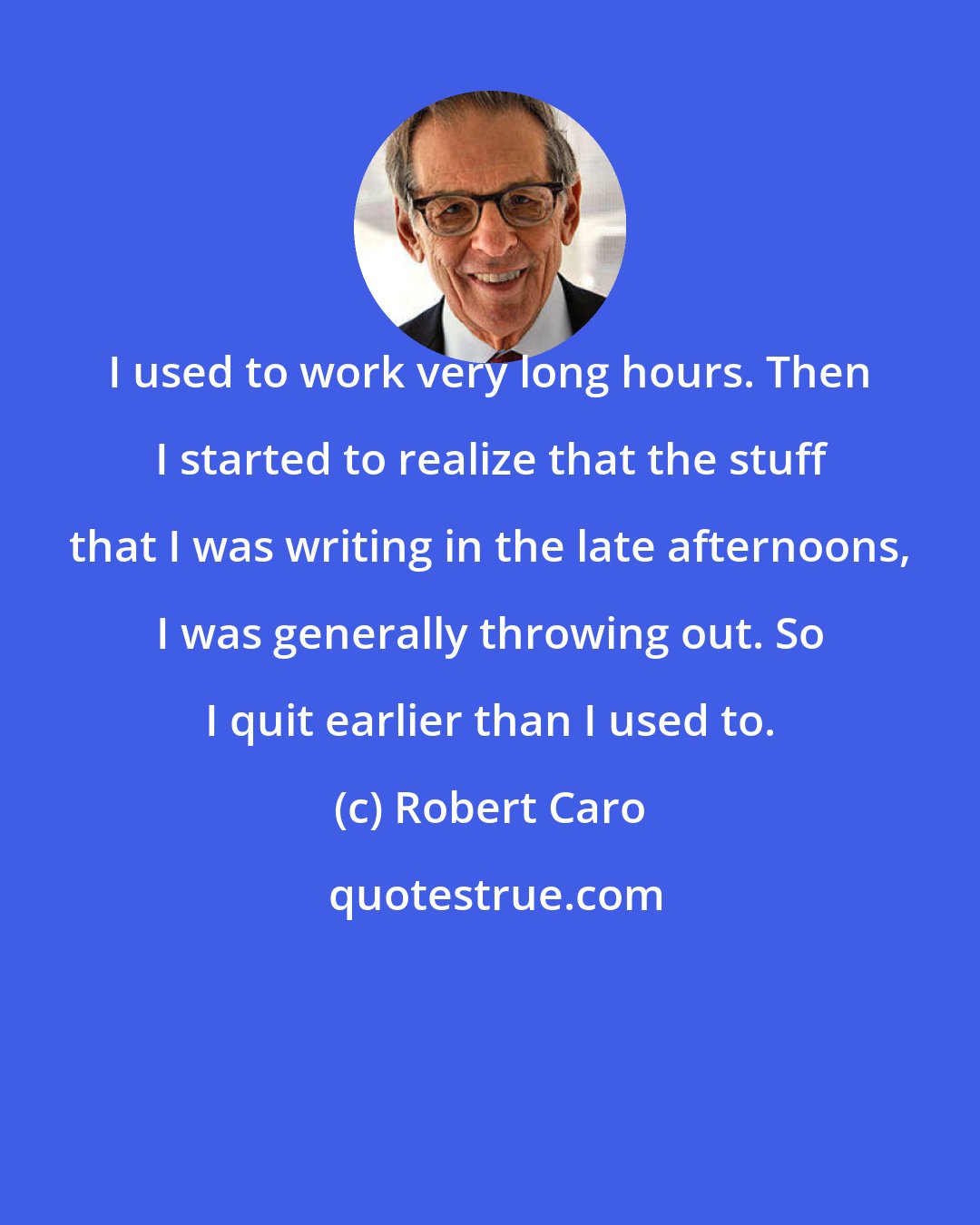 Robert Caro: I used to work very long hours. Then I started to realize that the stuff that I was writing in the late afternoons, I was generally throwing out. So I quit earlier than I used to.