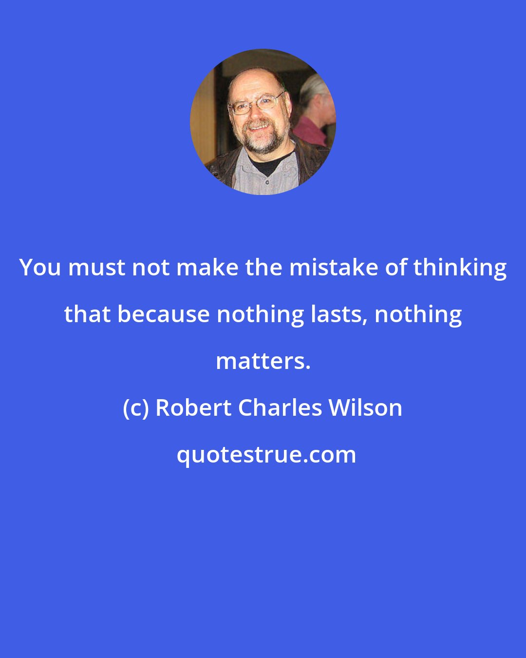 Robert Charles Wilson: You must not make the mistake of thinking that because nothing lasts, nothing matters.